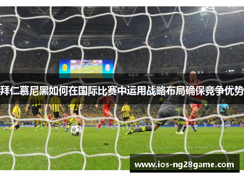 拜仁慕尼黑如何在国际比赛中运用战略布局确保竞争优势