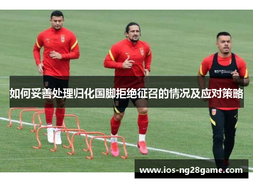 如何妥善处理归化国脚拒绝征召的情况及应对策略
