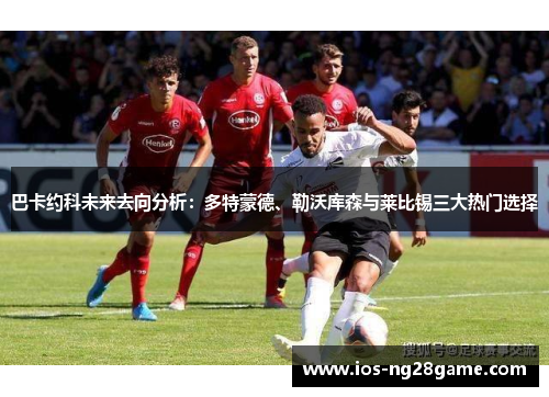 巴卡约科未来去向分析：多特蒙德、勒沃库森与莱比锡三大热门选择