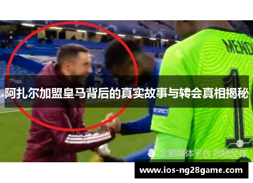 阿扎尔加盟皇马背后的真实故事与转会真相揭秘