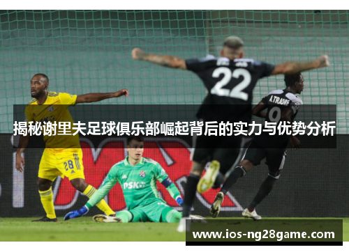 揭秘谢里夫足球俱乐部崛起背后的实力与优势分析