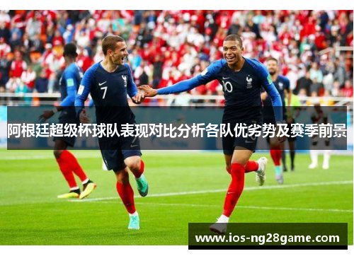阿根廷超级杯球队表现对比分析各队优劣势及赛季前景 阿根廷超级杯球队表现对比分析各队优劣势及赛季前景