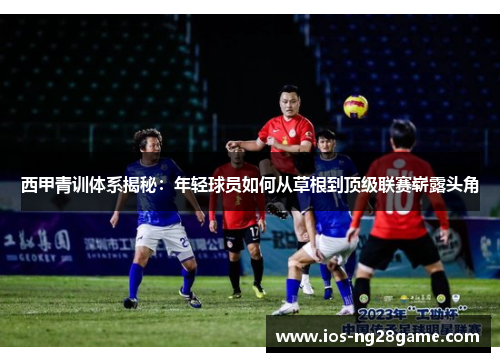 西甲青训体系揭秘:年轻球员如何从草根到顶级联赛崭露头角 西甲青训体系揭秘:年轻球员如何从草根到顶级联赛崭露头角