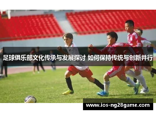 足球俱乐部文化传承与发展探讨 如何保持传统与创新并行 足球俱乐部文化传承与发展探讨 如何保持传统与创新并行