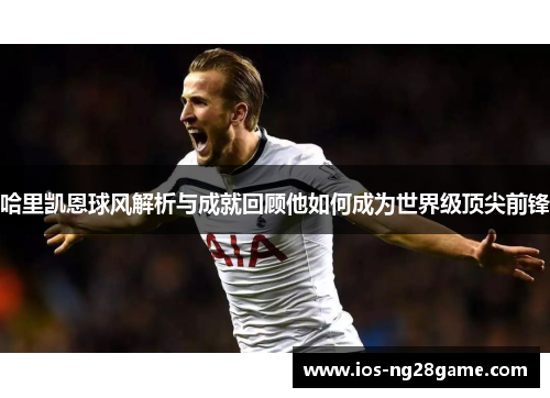 哈里凯恩球风解析与成就回顾他如何成为世界级顶尖前锋 哈里凯恩球风解析与成就回顾他如何成为世界级顶尖前锋