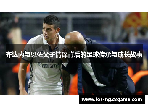 齐达内与恩佐父子情深背后的足球传承与成长故事